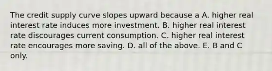 The credit supply curve slopes upward because a​ A. higher real interest rate induces more investment. B. higher real interest rate discourages current consumption. C. higher real interest rate encourages more saving. D. all of the above. E. B and C only.