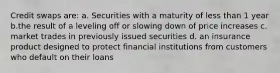 Credit swaps are: a. Securities with a maturity of less than 1 year b.the result of a leveling off or slowing down of price increases c. market trades in previously issued securities d. an insurance product designed to protect financial institutions from customers who default on their loans