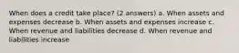 When does a credit take place? (2 answers) a. When assets and expenses decrease b. When assets and expenses increase c. When revenue and liabilities decrease d. When revenue and liabilities increase