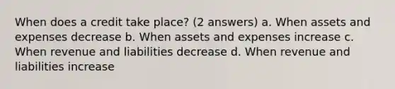 When does a credit take place? (2 answers) a. When assets and expenses decrease b. When assets and expenses increase c. When revenue and liabilities decrease d. When revenue and liabilities increase