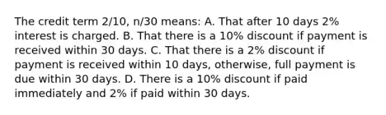 The credit term 2/10, n/30 means: A. That after 10 days 2% interest is charged. B. That there is a 10% discount if payment is received within 30 days. C. That there is a 2% discount if payment is received within 10 days, otherwise, full payment is due within 30 days. D. There is a 10% discount if paid immediately and 2% if paid within 30 days.