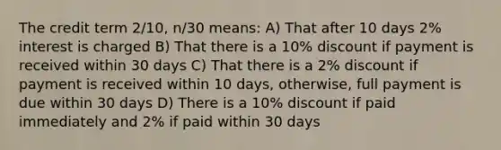 The credit term 2/10, n/30 means: A) That after 10 days 2% interest is charged B) That there is a 10% discount if payment is received within 30 days C) That there is a 2% discount if payment is received within 10 days, otherwise, full payment is due within 30 days D) There is a 10% discount if paid immediately and 2% if paid within 30 days