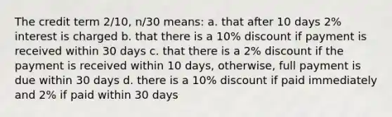 The credit term 2/10, n/30 means: a. that after 10 days 2% interest is charged b. that there is a 10% discount if payment is received within 30 days c. that there is a 2% discount if the payment is received within 10 days, otherwise, full payment is due within 30 days d. there is a 10% discount if paid immediately and 2% if paid within 30 days