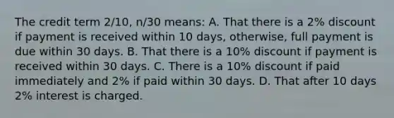 The credit term 2/10, n/30 means: A. That there is a 2% discount if payment is received within 10 days, otherwise, full payment is due within 30 days. B. That there is a 10% discount if payment is received within 30 days. C. There is a 10% discount if paid immediately and 2% if paid within 30 days. D. That after 10 days 2% interest is charged.