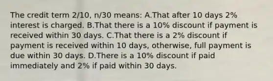 The credit term 2/10, n/30 means: A.That after 10 days 2% interest is charged. B.That there is a 10% discount if payment is received within 30 days. C.That there is a 2% discount if payment is received within 10 days, otherwise, full payment is due within 30 days. D.There is a 10% discount if paid immediately and 2% if paid within 30 days.