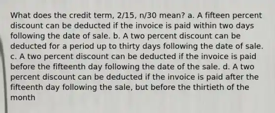 What does the credit term, 2/15, n/30 mean? a. A fifteen percent discount can be deducted if the invoice is paid within two days following the date of sale. b. A two percent discount can be deducted for a period up to thirty days following the date of sale. c. A two percent discount can be deducted if the invoice is paid before the fifteenth day following the date of the sale. d. A two percent discount can be deducted if the invoice is paid after the fifteenth day following the sale, but before the thirtieth of the month