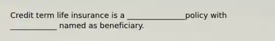 Credit term life insurance is a _______________policy with ____________ named as beneficiary.