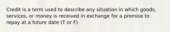 Credit is a term used to describe any situation in which goods, services, or money is received in exchange for a promise to repay at a future date (T or F)