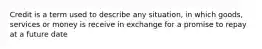 Credit is a term used to describe any situation, in which goods, services or money is receive in exchange for a promise to repay at a future date