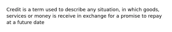 Credit is a term used to describe any situation, in which goods, services or money is receive in exchange for a promise to repay at a future date