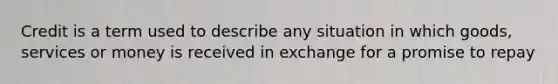 Credit is a term used to describe any situation in which goods, services or money is received in exchange for a promise to repay