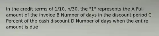 In the credit terms of 1/10, n/30, the "1" represents the A Full amount of the invoice B Number of days in the discount period C Percent of the cash discount D Number of days when the entire amount is due