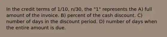 In the credit terms of 1/10, n/30, the "1" represents the A) full amount of the invoice. B) percent of the cash discount. C) number of days in the discount period. D) number of days when the entire amount is due.