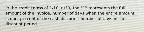 In the credit terms of 1/10, n/30, the "1" represents the full amount of the invoice. number of days when the entire amount is due. percent of the cash discount. number of days in the discount period.