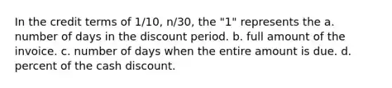 In the credit terms of 1/10, n/30, the "1" represents the a. number of days in the discount period. b. full amount of the invoice. c. number of days when the entire amount is due. d. percent of the cash discount.