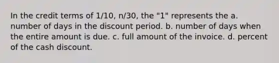 In the credit terms of 1/10, n/30, the "1" represents the a. number of days in the discount period. b. number of days when the entire amount is due. c. full amount of the invoice. d. percent of the cash discount.