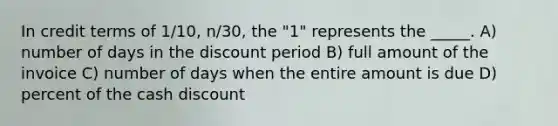 In credit terms of 1/10, n/30, the "1" represents the _____. A) number of days in the discount period B) full amount of the invoice C) number of days when the entire amount is due D) percent of the cash discount