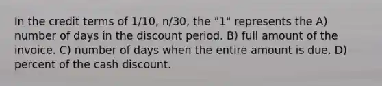 In the credit terms of 1/10, n/30, the "1" represents the A) number of days in the discount period. B) full amount of the invoice. C) number of days when the entire amount is due. D) percent of the cash discount.