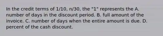 In the credit terms of 1/10, n/30, the "1" represents the A. number of days in the discount period. B. full amount of the invoice. C. number of days when the entire amount is due. D. percent of the cash discount.