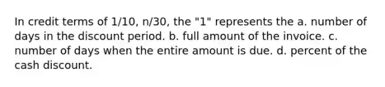 In credit terms of 1/10, n/30, the "1" represents the a. number of days in the discount period. b. full amount of the invoice. c. number of days when the entire amount is due. d. percent of the cash discount.