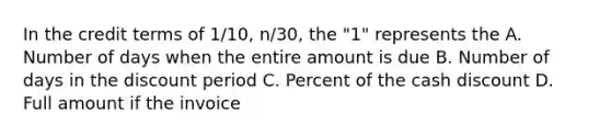 In the credit terms of 1/10, n/30, the "1" represents the A. Number of days when the entire amount is due B. Number of days in the discount period C. Percent of the cash discount D. Full amount if the invoice