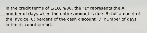 In the credit terms of 1/10, n/30, the "1" represents the A: number of days when the entire amount is due. B: full amount of the invoice. C: percent of the cash discount. D: number of days in the discount period.