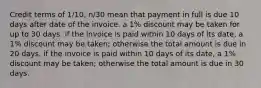 Credit terms of 1/10, n/30 mean that payment in full is due 10 days after date of the invoice. a 1% discount may be taken for up to 30 days. if the invoice is paid within 10 days of its date, a 1% discount may be taken; otherwise the total amount is due in 20 days. if the invoice is paid within 10 days of its date, a 1% discount may be taken; otherwise the total amount is due in 30 days.