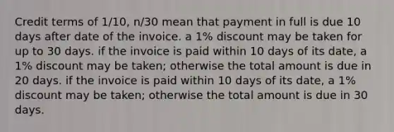 Credit terms of 1/10, n/30 mean that payment in full is due 10 days after date of the invoice. a 1% discount may be taken for up to 30 days. if the invoice is paid within 10 days of its date, a 1% discount may be taken; otherwise the total amount is due in 20 days. if the invoice is paid within 10 days of its date, a 1% discount may be taken; otherwise the total amount is due in 30 days.