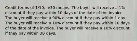 Credit terms of 1/10, n/30 means. The buyer will receive a 1% discount if they pay within 10 days of the date of the invoice. The buyer will receive a 90% discount if they pay within 1 day. The buyer will receive a 10% discount if they pay within 10 days of the date of the invoice. The buyer will receive a 10% discount if they pay within 30 days.