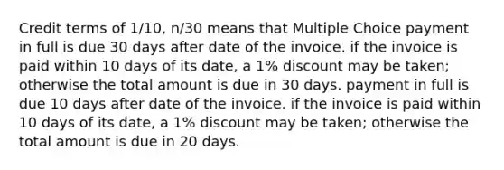 Credit terms of 1/10, n/30 means that Multiple Choice payment in full is due 30 days after date of the invoice. if the invoice is paid within 10 days of its date, a 1% discount may be taken; otherwise the total amount is due in 30 days. payment in full is due 10 days after date of the invoice. if the invoice is paid within 10 days of its date, a 1% discount may be taken; otherwise the total amount is due in 20 days.