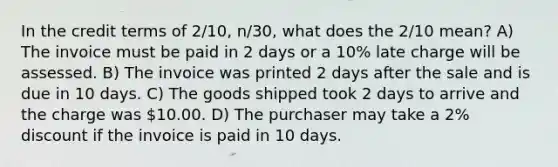 In the credit terms of 2/10, n/30, what does the 2/10 mean? A) The invoice must be paid in 2 days or a 10% late charge will be assessed. B) The invoice was printed 2 days after the sale and is due in 10 days. C) The goods shipped took 2 days to arrive and the charge was 10.00. D) The purchaser may take a 2% discount if the invoice is paid in 10 days.