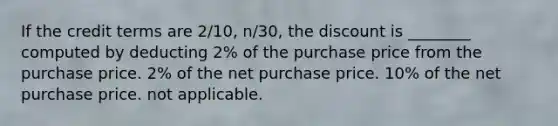 If the credit terms are 2/10, n/30, the discount is ________ computed by deducting 2% of the purchase price from the purchase price. 2% of the net purchase price. 10% of the net purchase price. not applicable.