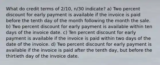 What do credit terms of 2/10, n/30 indicate? a) Two percent discount for early payment is available if the invoice is paid before the tenth day of the month following the month the sale. b) Two percent discount for early payment is available within ten days of the invoice date. c) Ten percent discount for early payment is available if the invoice is paid within two days of the date of the invoice. d) Two percent discount for early payment is available if the invoice is paid after the tenth day, but before the thirtieth day of the invoice date.