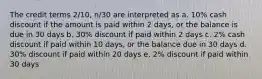 The credit terms 2/10, n/30 are interpreted as a. 10% cash discount if the amount is paid within 2 days, or the balance is due in 30 days b. 30% discount if paid within 2 days c. 2% cash discount if paid within 10 days, or the balance due in 30 days d. 30% discount if paid within 20 days e. 2% discount if paid within 30 days