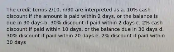 The credit terms 2/10, n/30 are interpreted as a. 10% cash discount if the amount is paid within 2 days, or the balance is due in 30 days b. 30% discount if paid within 2 days c. 2% cash discount if paid within 10 days, or the balance due in 30 days d. 30% discount if paid within 20 days e. 2% discount if paid within 30 days