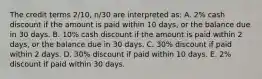 The credit terms 2/10, n/30 are interpreted as: A. 2% cash discount if the amount is paid within 10 days, or the balance due in 30 days. B. 10% cash discount if the amount is paid within 2 days, or the balance due in 30 days. C. 30% discount if paid within 2 days. D. 30% discount if paid within 10 days. E. 2% discount if paid within 30 days.