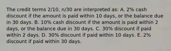 The credit terms 2/10, n/30 are interpreted as: A. 2% cash discount if the amount is paid within 10 days, or the balance due in 30 days. B. 10% cash discount if the amount is paid within 2 days, or the balance due in 30 days. C. 30% discount if paid within 2 days. D. 30% discount if paid within 10 days. E. 2% discount if paid within 30 days.