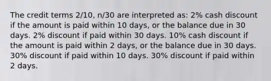 The credit terms 2/10, n/30 are interpreted as: 2% cash discount if the amount is paid within 10 days, or the balance due in 30 days. 2% discount if paid within 30 days. 10% cash discount if the amount is paid within 2 days, or the balance due in 30 days. 30% discount if paid within 10 days. 30% discount if paid within 2 days.