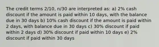 The credit terms 2/10, n/30 are interpreted as: a) 2% cash discount if the amount is paid within 10 days, with the balance due in 30 days b) 10% cash discount if the amount is paid within 2 days, with balance due in 30 days c) 30% discount if paid within 2 days d) 30% discount if paid within 10 days e) 2% discount if paid within 30 days