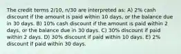 The credit terms 2/10, n/30 are interpreted as: A) 2% cash discount if the amount is paid within 10 days, or the balance due in 30 days. B) 10% cash discount if the amount is paid within 2 days, or the balance due in 30 days. C) 30% discount if paid within 2 days. D) 30% discount if paid within 10 days. E) 2% discount if paid within 30 days.