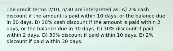 The credit terms 2/10, n/30 are interpreted as: A) 2% cash discount if the amount is paid within 10 days, or the balance due in 30 days. B) 10% cash discount if the amount is paid within 2 days, or the balance due in 30 days. C) 30% discount if paid within 2 days. D) 30% discount if paid within 10 days. E) 2% discount if paid within 30 days.