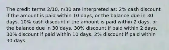 The credit terms 2/10, n/30 are interpreted as: 2% cash discount if the amount is paid within 10 days, or the balance due in 30 days. 10% cash discount if the amount is paid within 2 days, or the balance due in 30 days. 30% discount if paid within 2 days. 30% discount if paid within 10 days. 2% discount if paid within 30 days.