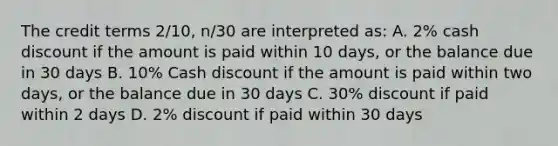 The credit terms 2/10, n/30 are interpreted as: A. 2% cash discount if the amount is paid within 10 days, or the balance due in 30 days B. 10% Cash discount if the amount is paid within two days, or the balance due in 30 days C. 30% discount if paid within 2 days D. 2% discount if paid within 30 days