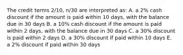 The credit terms 2/10, n/30 are interpreted as: A. a 2% cash discount if the amount is paid within 10 days, with the balance due in 30 days B. a 10% cash discount if the amount is paid within 2 days, with the balance due in 30 days C. a 30% discount is paid within 2 days D. a 30% discount if paid within 10 days E. a 2% discount if paid within 30 days