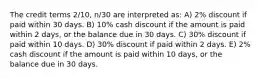 The credit terms 2/10, n/30 are interpreted as: A) 2% discount if paid within 30 days. B) 10% cash discount if the amount is paid within 2 days, or the balance due in 30 days. C) 30% discount if paid within 10 days. D) 30% discount if paid within 2 days. E) 2% cash discount if the amount is paid within 10 days, or the balance due in 30 days.