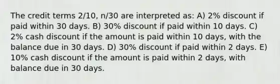 The credit terms 2/10, n/30 are interpreted as: A) 2% discount if paid within 30 days. B) 30% discount if paid within 10 days. C) 2% cash discount if the amount is paid within 10 days, with the balance due in 30 days. D) 30% discount if paid within 2 days. E) 10% cash discount if the amount is paid within 2 days, with balance due in 30 days.