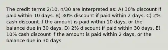 The credit terms 2/10, n/30 are interpreted as: A) 30% discount if paid within 10 days. B) 30% discount if paid within 2 days. C) 2% cash discount if the amount is paid within 10 days, or the balance due in 30 days. D) 2% discount if paid within 30 days. E) 10% cash discount if the amount is paid within 2 days, or the balance due in 30 days.