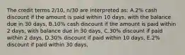 The credit terms 2/10, n/30 are interpreted as: A.2% cash discount if the amount is paid within 10 days, with the balance due in 30 days, B.10% cash discount if the amount is paid within 2 days, with balance due in 30 days, C.30% discount if paid within 2 days, D.30% discount if paid within 10 days, E.2% discount if paid within 30 days,