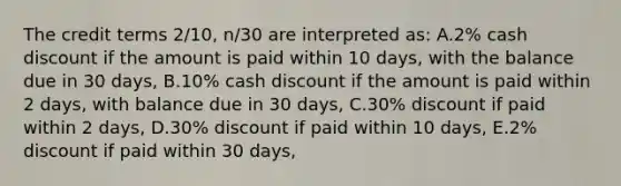 The credit terms 2/10, n/30 are interpreted as: A.2% cash discount if the amount is paid within 10 days, with the balance due in 30 days, B.10% cash discount if the amount is paid within 2 days, with balance due in 30 days, C.30% discount if paid within 2 days, D.30% discount if paid within 10 days, E.2% discount if paid within 30 days,