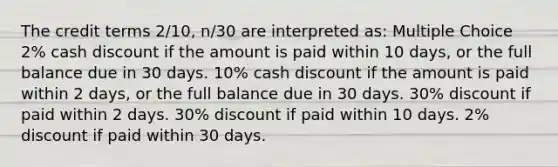 The credit terms 2/10, n/30 are interpreted as: Multiple Choice 2% cash discount if the amount is paid within 10 days, or the full balance due in 30 days. 10% cash discount if the amount is paid within 2 days, or the full balance due in 30 days. 30% discount if paid within 2 days. 30% discount if paid within 10 days. 2% discount if paid within 30 days.